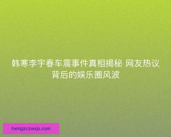韩寒李宇春车震事件真相揭秘 网友热议背后的娱乐圈风波