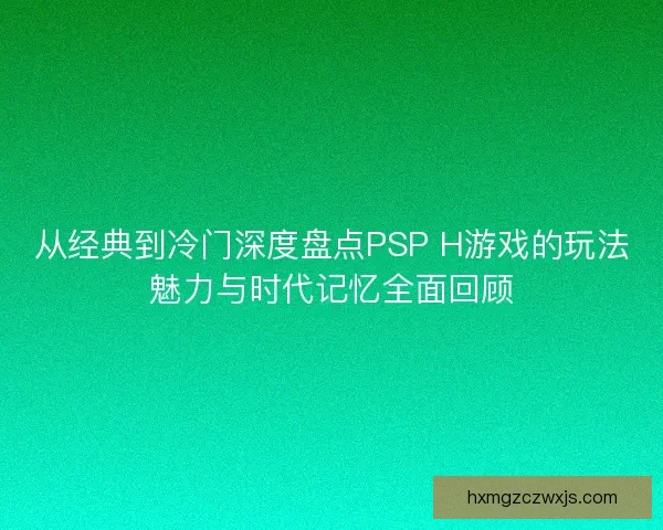 从经典到冷门深度盘点PSP H游戏的玩法魅力与时代记忆全面回顾