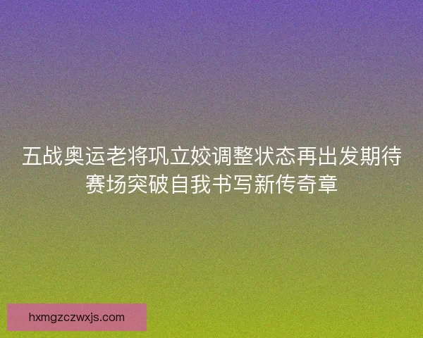 五战奥运老将巩立姣调整状态再出发期待赛场突破自我书写新传奇章