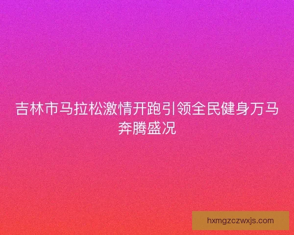 吉林市马拉松激情开跑引领全民健身万马奔腾盛况