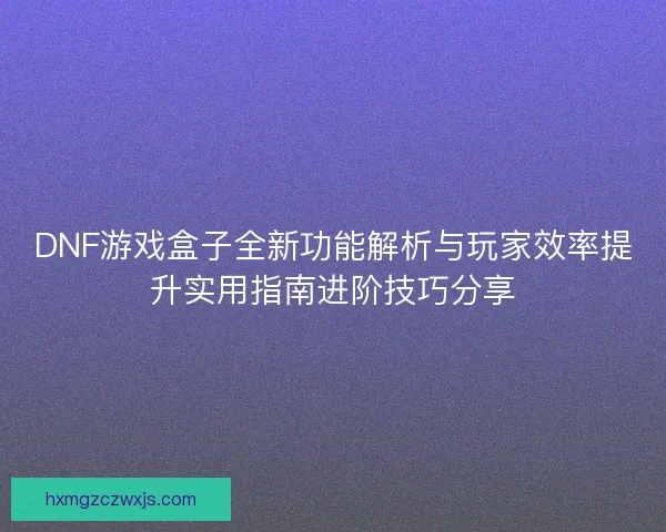 DNF游戏盒子全新功能解析与玩家效率提升实用指南进阶技巧分享