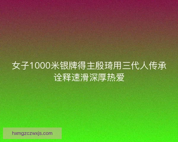女子1000米银牌得主殷琦用三代人传承诠释速滑深厚热爱