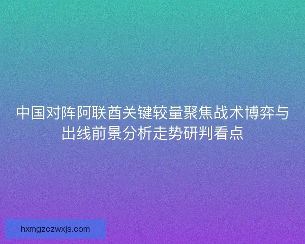 中国对阵阿联酋关键较量聚焦战术博弈与出线前景分析走势研判看点