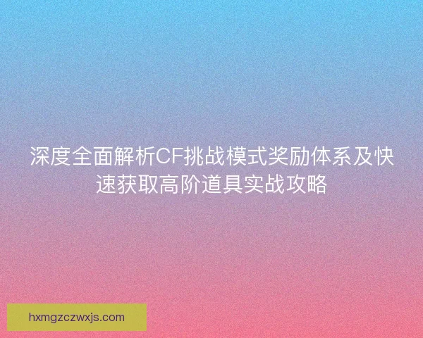 深度全面解析CF挑战模式奖励体系及快速获取高阶道具实战攻略