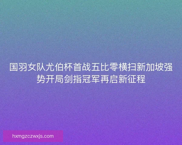 国羽女队尤伯杯首战五比零横扫新加坡强势开局剑指冠军再启新征程