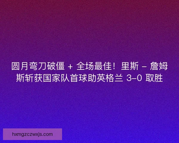 圆月弯刀破僵 + 全场最佳！里斯 - 詹姆斯斩获国家队首球助英格兰 3-0 取胜